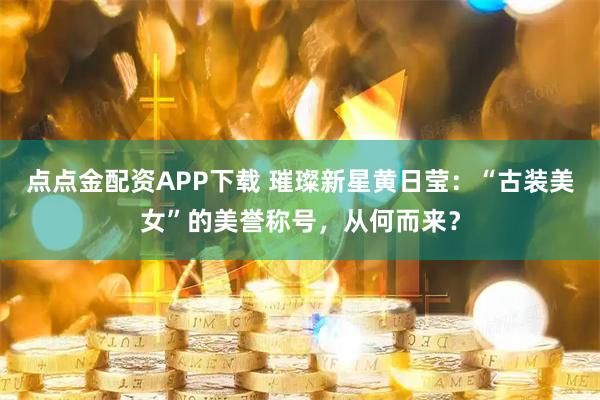 点点金配资APP下载 璀璨新星黄日莹:“古装美女”的美誉称号,从何而来?