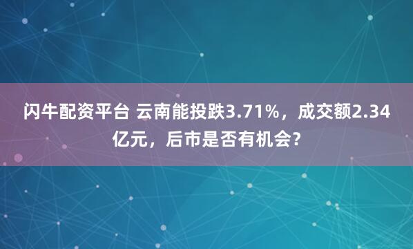 闪牛配资平台 云南能投跌3.71%，成交额2.34亿元，后市是否有机会？