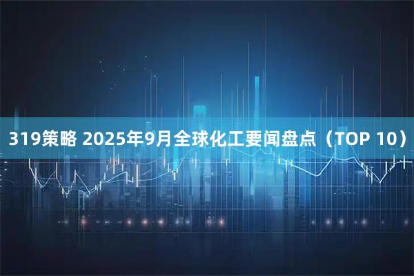 319策略 2025年9月全球化工要闻盘点（TOP 10）