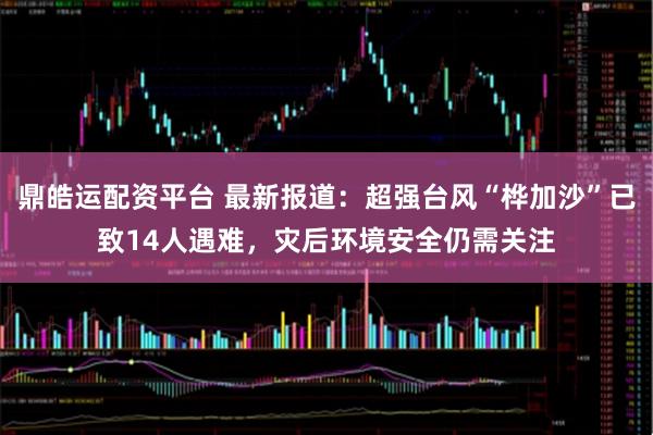 鼎皓运配资平台 最新报道：超强台风“桦加沙”已致14人遇难，灾后环境安全仍需关注