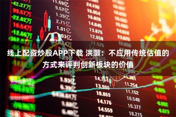 线上配资炒股APP下载 洪灏：不应用传统估值的方式来评判创新板块的价值