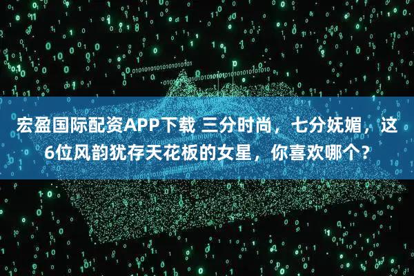 宏盈国际配资APP下载 三分时尚，七分妩媚，这6位风韵犹存天花板的女星，你喜欢哪个？
