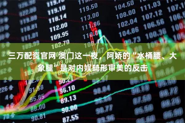 三万配资官网 澳门这一夜，阿娇的“水桶腰、大象腿”是对内娱畸形审美的反击