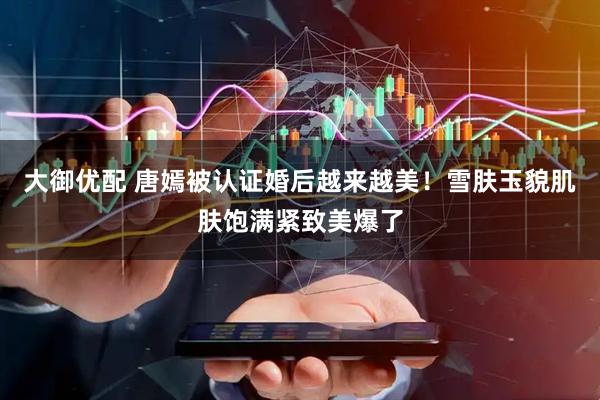 大御优配 唐嫣被认证婚后越来越美!雪肤玉貌肌肤饱满紧致美爆了