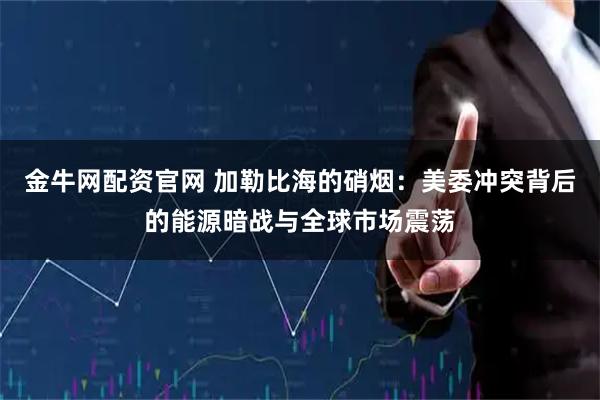 金牛网配资官网 加勒比海的硝烟：美委冲突背后的能源暗战与全球市场震荡