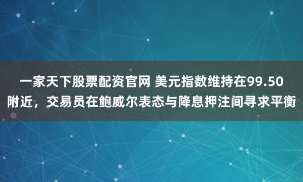 一家天下股票配资官网 美元指数维持在99.50附近，交易员在鲍威尔表态与降息押注间寻求平衡