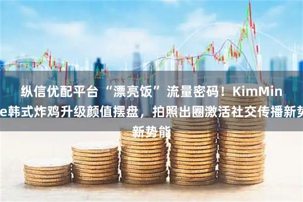纵信优配平台 “漂亮饭” 流量密码！KimMinHee韩式炸鸡升级颜值摆盘，拍照出圈激活社交传播新势能