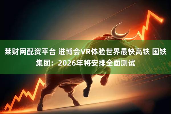 莱财网配资平台 进博会VR体验世界最快高铁 国铁集团:2026年将安排全面测试