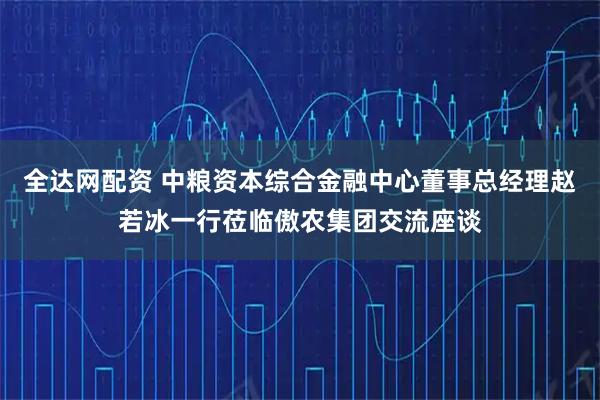 全达网配资 中粮资本综合金融中心董事总经理赵若冰一行莅临傲农集团交流座谈