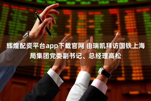 辉煌配资平台app下载官网 由瑞凯拜访国铁上海局集团党委副书记、总经理高松
