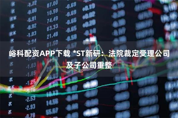 峪科配资APP下载 *ST新研：法院裁定受理公司及子公司重整