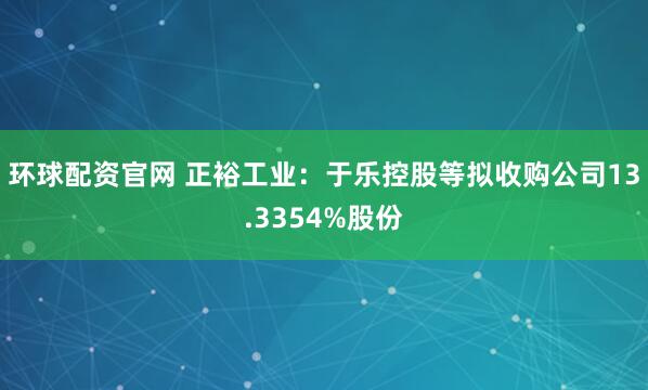 环球配资官网 正裕工业:于乐控股等拟收购公司13.3354%股份
