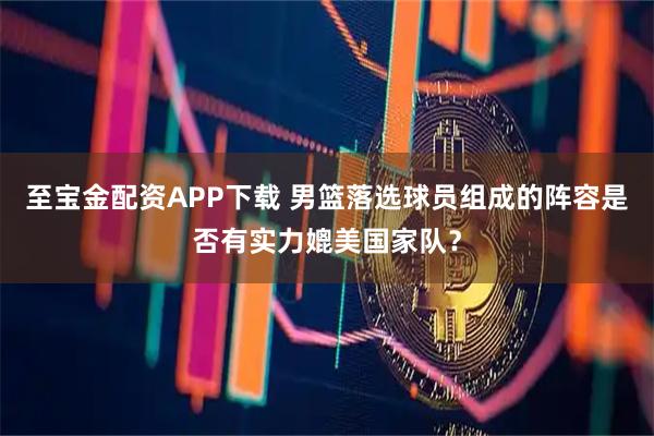 至宝金配资APP下载 男篮落选球员组成的阵容是否有实力媲美国家队？