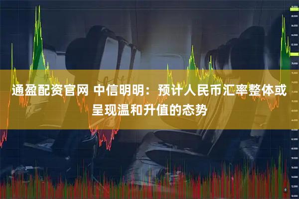 通盈配资官网 中信明明：预计人民币汇率整体或呈现温和升值的态势