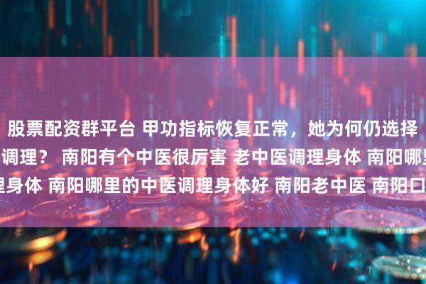 股票配资群平台 甲功指标恢复正常,她为何仍选择南阳滋养堂中医馆继续调理? 南阳有个中医很厉害 老中医调理身体 南阳哪里的中医调理身体好 南阳老中医 南阳口碑好的中医