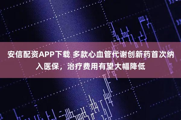 安信配资APP下载 多款心血管代谢创新药首次纳入医保，治疗费用有望大幅降低