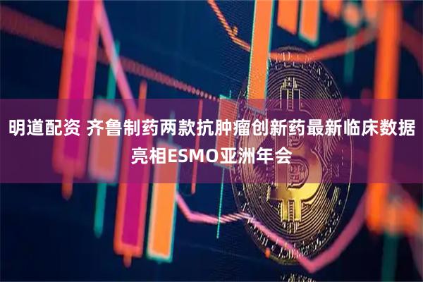 明道配资 齐鲁制药两款抗肿瘤创新药最新临床数据亮相ESMO亚洲年会