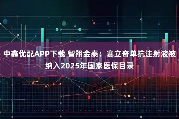 中鑫优配APP下载 智翔金泰：赛立奇单抗注射液被纳入2025年国家医保目录