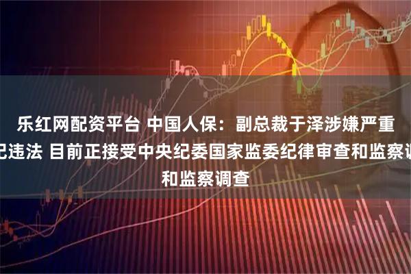 乐红网配资平台 中国人保：副总裁于泽涉嫌严重违纪违法 目前正接受中央纪委国家监委纪律审查和监察调查