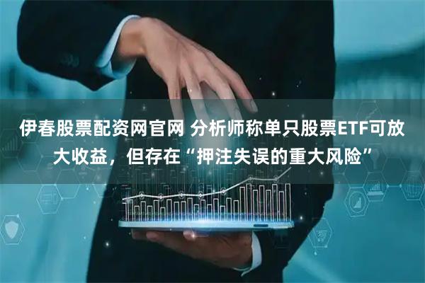 伊春股票配资网官网 分析师称单只股票ETF可放大收益，但存在“押注失误的重大风险”
