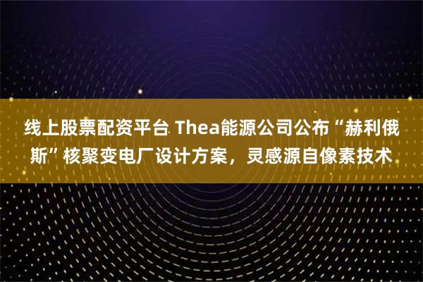 线上股票配资平台 Thea能源公司公布“赫利俄斯”核聚变电厂设计方案，灵感源自像素技术