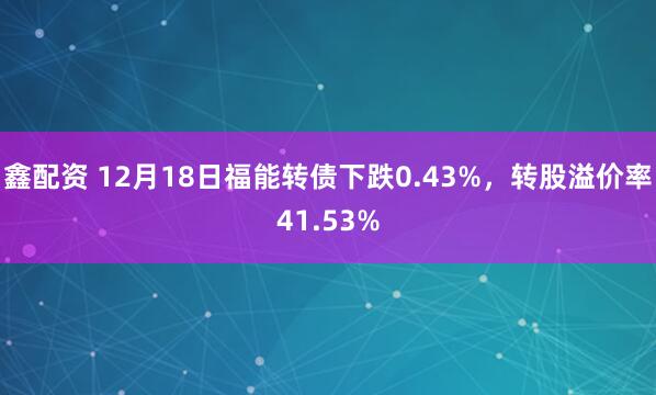 鑫配资 12月18日福能转债下跌0.43%，转股溢价率41.53%