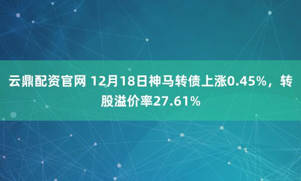 云鼎配资官网 12月18日神马转债上涨0.45%,转股溢价率27.61%