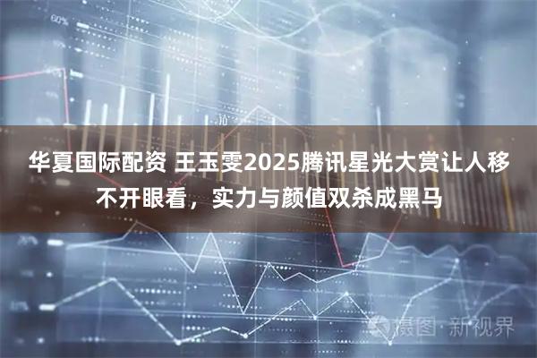 华夏国际配资 王玉雯2025腾讯星光大赏让人移不开眼看，实力与颜值双杀成黑马