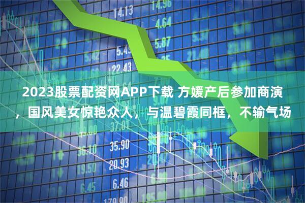 2023股票配资网APP下载 方媛产后参加商演，国风美女惊艳众人，与温碧霞同框，不输气场