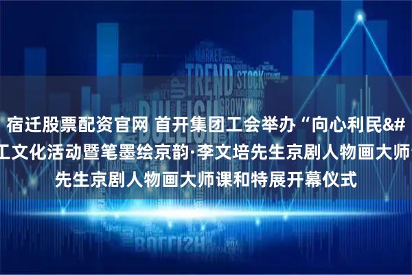 宿迁股票配资官网 首开集团工会举办“向心利民 笃行实干”职工文化活动暨笔墨绘京韵·李文培先生京剧人物画大师课和特展开幕仪式