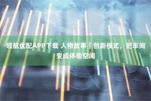 领航优配APP下载 人物故事｜创新模式，把车间变成体验空间