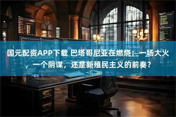 国元配资APP下载 巴塔哥尼亚在燃烧：一场大火，一个阴谋，还是新殖民主义的前奏？