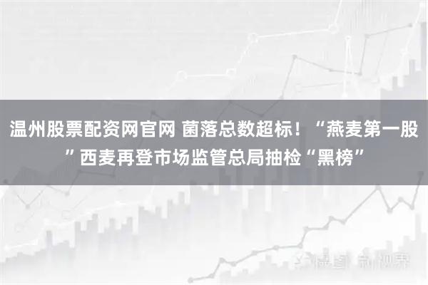 温州股票配资网官网 菌落总数超标！“燕麦第一股”西麦再登市场监管总局抽检“黑榜”