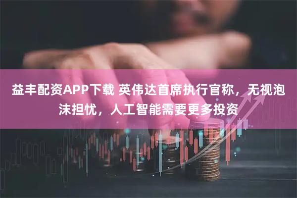 益丰配资APP下载 英伟达首席执行官称，无视泡沫担忧，人工智能需要更多投资