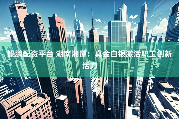 鲲鹏配资平台 湖南湘潭：真金白银激活职工创新活力