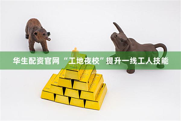 华生配资官网 “工地夜校”提升一线工人技能