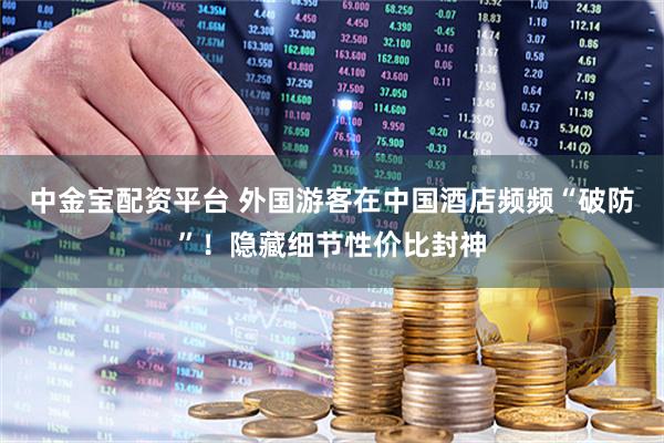中金宝配资平台 外国游客在中国酒店频频“破防”！隐藏细节性价比封神