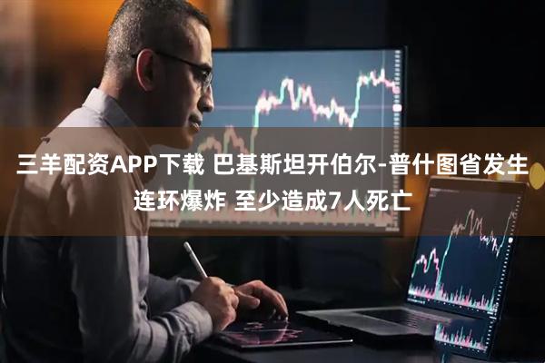 三羊配资APP下载 巴基斯坦开伯尔-普什图省发生连环爆炸 至少造成7人死亡