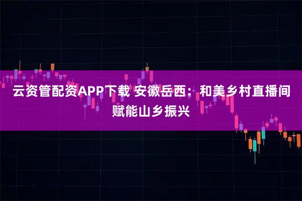 云资管配资APP下载 安徽岳西:和美乡村直播间赋能山乡振兴