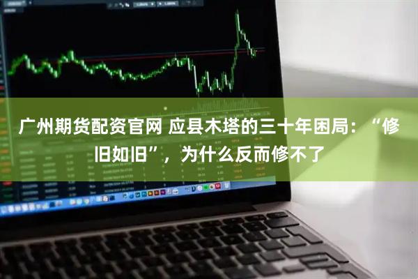 广州期货配资官网 应县木塔的三十年困局：“修旧如旧”，为什么反而修不了