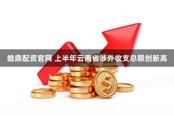 皓鼎配资官网 上半年云南省涉外收支总额创新高