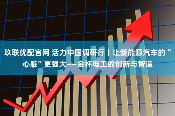 玖联优配官网 活力中国调研行｜让新能源汽车的“心脏”更强大——金杯电工的创新与智造
