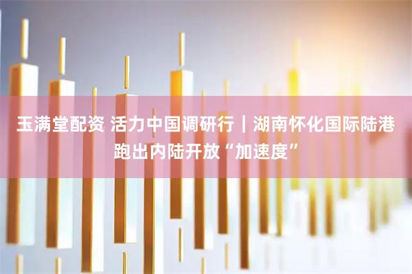 玉满堂配资 活力中国调研行｜湖南怀化国际陆港跑出内陆开放“加速度”
