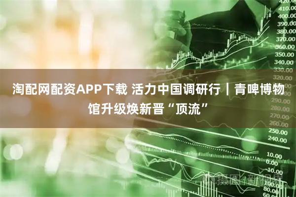 淘配网配资APP下载 活力中国调研行｜青啤博物馆升级焕新晋“顶流”