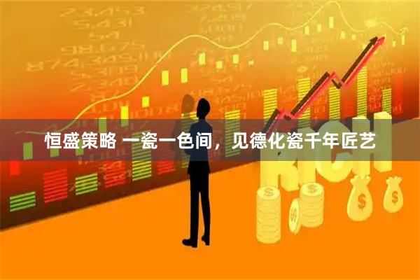 恒盛策略 一瓷一色间，见德化瓷千年匠艺