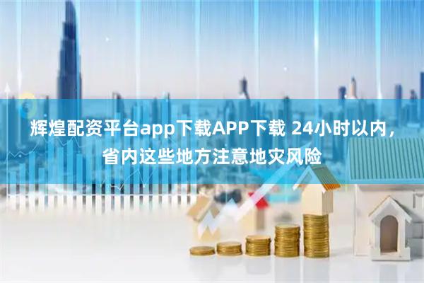 辉煌配资平台app下载APP下载 24小时以内，省内这些地方注意地灾风险