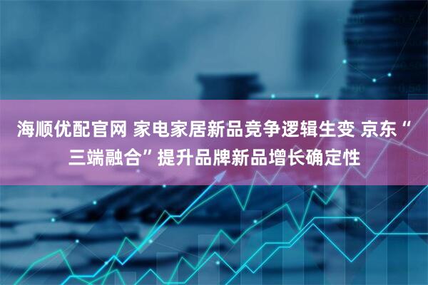 海顺优配官网 家电家居新品竞争逻辑生变 京东“三端融合”提升品牌新品增长确定性